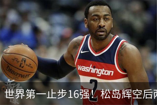世界第一止步16强！松岛辉空后两局迅速崩盘 赛后称腰疼影响专注力