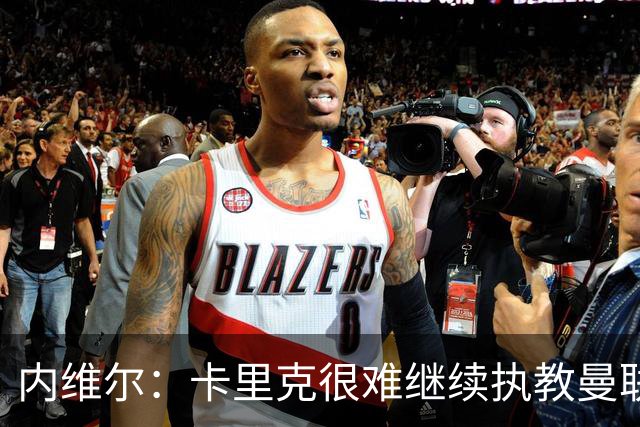 内维尔:卡里克很难继续执教曼联了,我就说过不该把帅位给他
