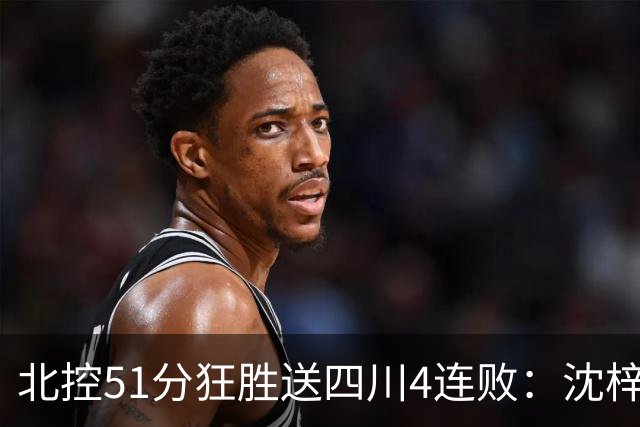 北控51分狂胜送四川4连败：沈梓捷总篮板超刘炜 霍华德31分