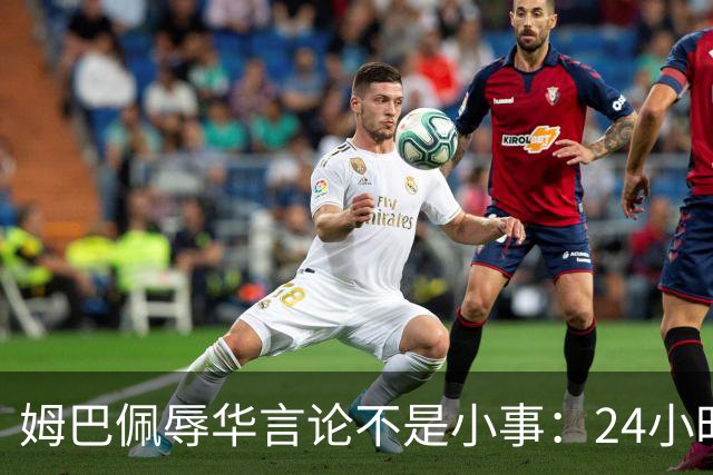 姆巴佩辱华言论不是小事：24小时内代言全掉光，他的沉默比失言更刺眼