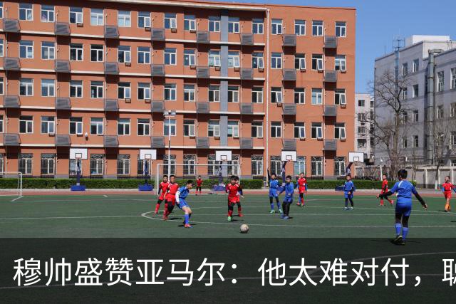 穆帅盛赞亚马尔:他太难对付,聪明极了,尝试一切要让库库染黄