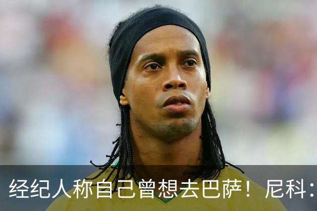 经纪人称自己曾想去巴萨！尼科：说得不准，我为了留队拒绝很多队
