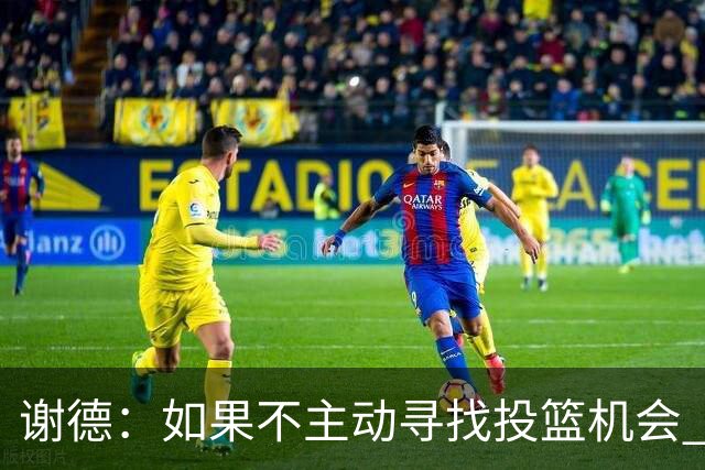 谢德:如果不主动寻找投篮机会 我就会成为球队进攻端的负担